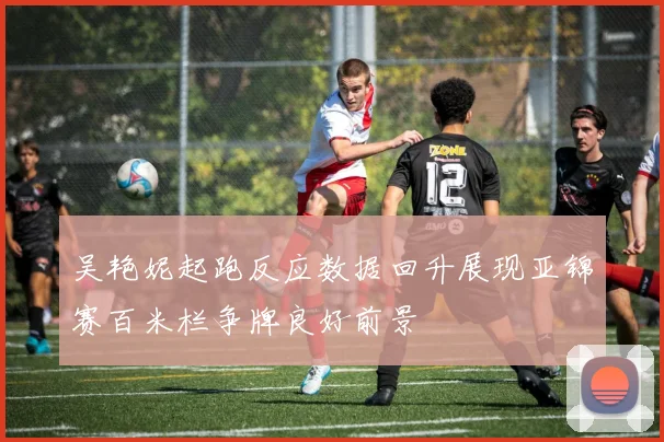 吴艳妮起跑反应数据回升展现亚锦赛百米栏争牌良好前景