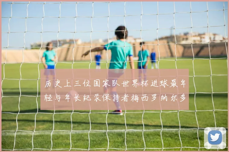 历史上三位国家队世界杯进球最年轻与年长纪录保持者梅西罗纳尔多劳德鲁普