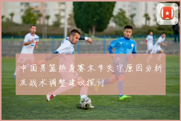 中国男篮热身赛末节失守原因分析及战术调整建议探讨