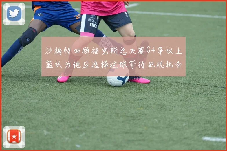 沙梅特回顾福克斯总决赛G4争议上篮认为他应选择运球等待犯规机会