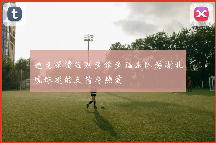 迪克深情告别多伦多猛龙队感谢北境球迷的支持与热爱