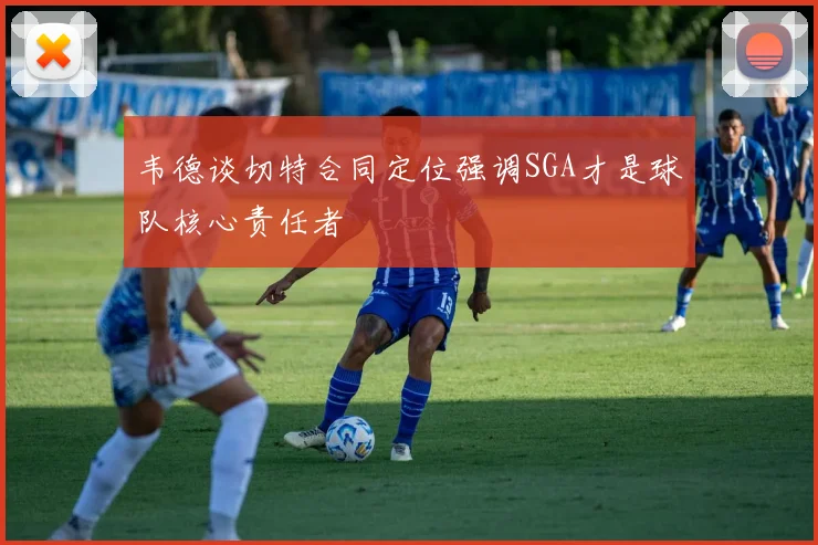 韦德谈切特合同定位强调SGA才是球队核心责任者