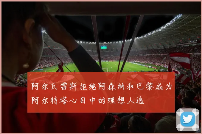 阿尔瓦雷斯拒绝阿森纳和巴黎成为阿尔特塔心目中的理想人选