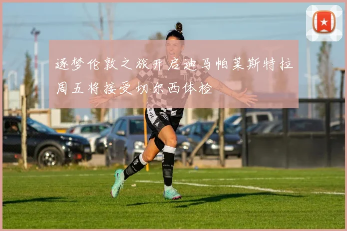 逐梦伦敦之旅开启迪马帕莱斯特拉周五将接受切尔西体检