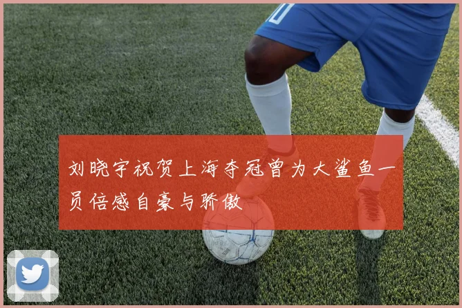 刘晓宇祝贺上海夺冠曾为大鲨鱼一员倍感自豪与骄傲
