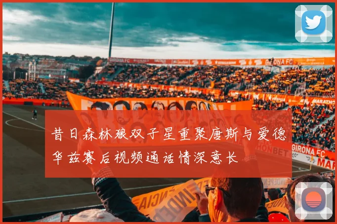 昔日森林狼双子星重聚唐斯与爱德华兹赛后视频通话情深意长