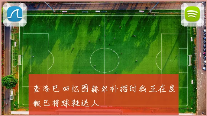 查洛巴回忆图赫尔补招时我正在度假已将球鞋送人