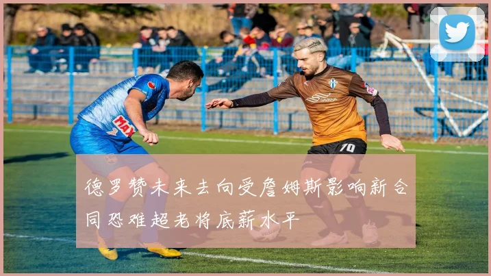 德罗赞未来去向受詹姆斯影响新合同恐难超老将底薪水平